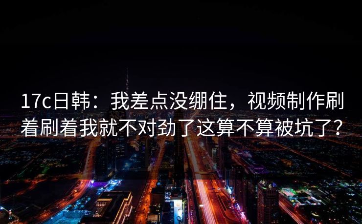 17c日韩:我差点没绷住,视频制作刷着刷着我就不对劲了这算不算被坑了? 17c日韩:我差点没绷住,视频制作刷着刷着我就不对劲了这算不算被坑了?