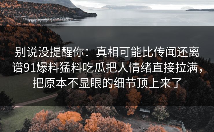 别说没提醒你:真相可能比传闻还离谱91爆料猛料吃瓜把人情绪直接拉满,把原本不显眼的细节顶上来了 别说没提醒你:真相可能比传闻还离谱91爆料猛料吃瓜把人情绪直接拉满,把原本不显眼的细节顶上来了