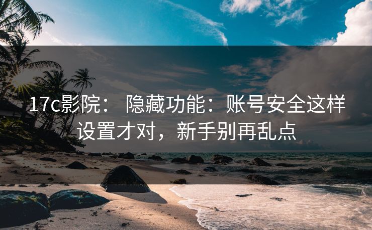 17c影院： 隐藏功能：账号安全这样设置才对，新手别再乱点