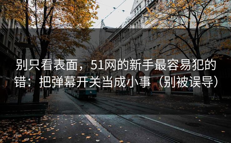 别只看表面，51网的新手最容易犯的错：把弹幕开关当成小事（别被误导）