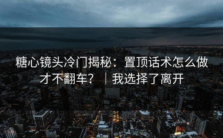 糖心镜头冷门揭秘：置顶话术怎么做才不翻车？｜我选择了离开