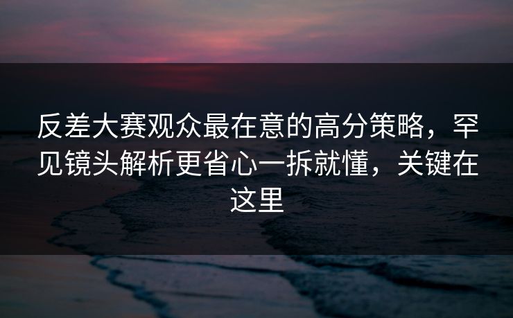 反差大赛观众最在意的高分策略,罕见镜头解析更省心一拆就懂,关键在这里 反差大赛观众最在意的高分策略,罕见镜头解析更省心一拆就懂,关键在这里