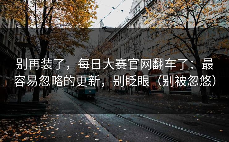别再装了,每日大赛官网翻车了:最容易忽略的更新,别眨眼(别被忽悠) 别再装了,每日大赛官网翻车了:最容易忽略的更新,别眨眼(别被忽悠)