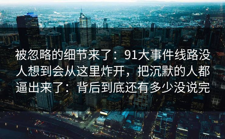被忽略的细节来了:91大事件线路没人想到会从这里炸开,把沉默的人都逼出来了:背后到底还有多少没说完 被忽略的细节来了:91大事件线路没人想到会从这里炸开,把沉默的人都逼出来了:背后到底还有多少没说完